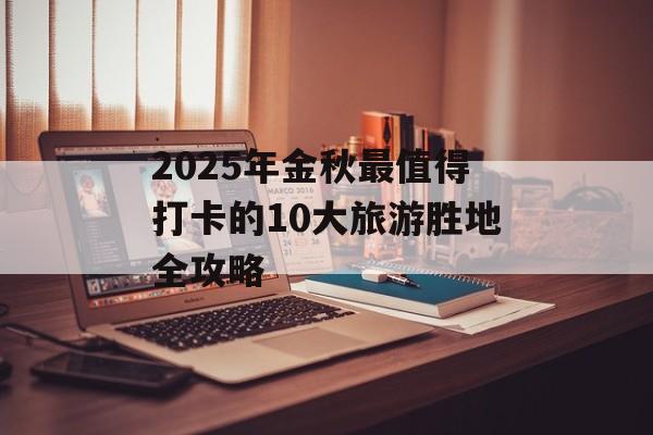 2025年金秋最值得打卡的10大旅游胜地全攻略-第1张图片-