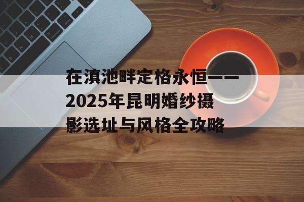在滇池畔定格永恒——2025年昆明婚纱摄影选址与风格全攻略-第1张图片-