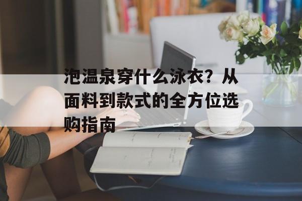 泡温泉穿什么泳衣？从面料到款式的全方位选购指南-第1张图片-