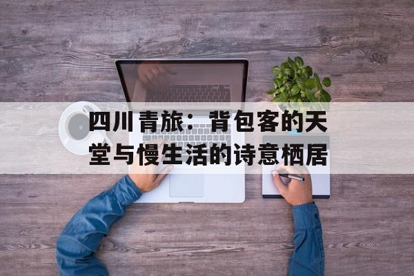 四川青旅：背包客的天堂与慢生活的诗意栖居-第1张图片-
