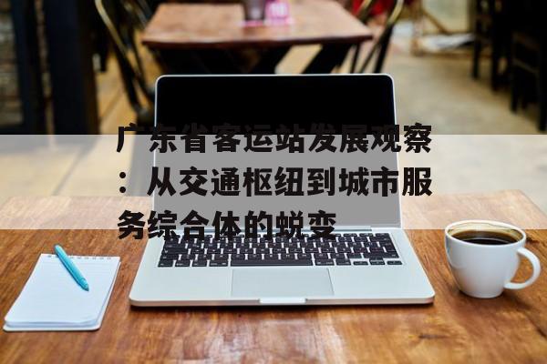广东省客运站发展观察:从交通枢纽到城市服务综合体的蜕变-第1张图片- 广东省客运站发展观察:从交通枢纽到城市服务综合体的蜕变-第1张图片-