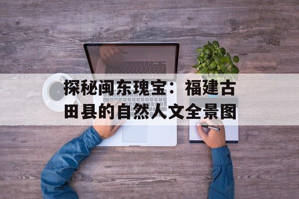 探秘闽东瑰宝：福建古田县的自然人文全景图-第1张图片-