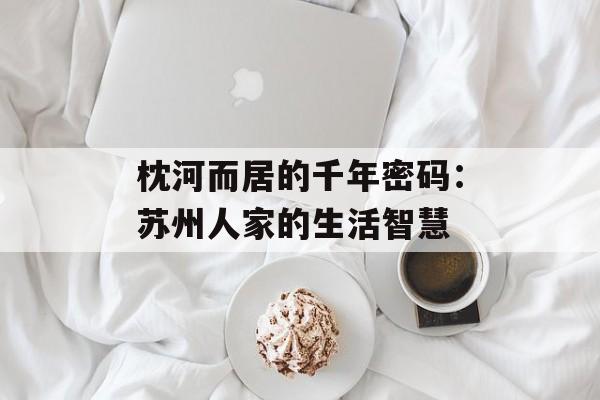 枕河而居的千年密码：苏州人家的生活智慧-第1张图片-