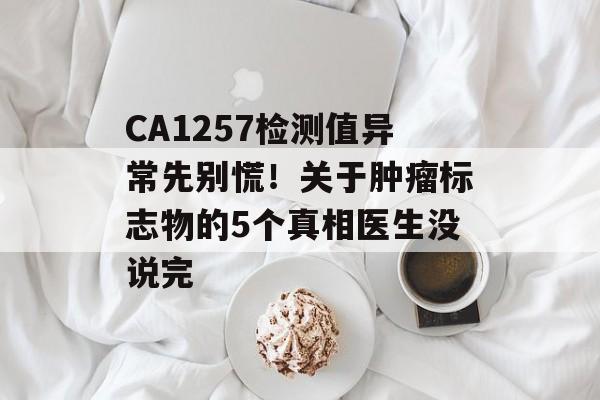 CA1257检测值异常先别慌！关于肿瘤标志物的5个真相医生没说完-第1张图片-