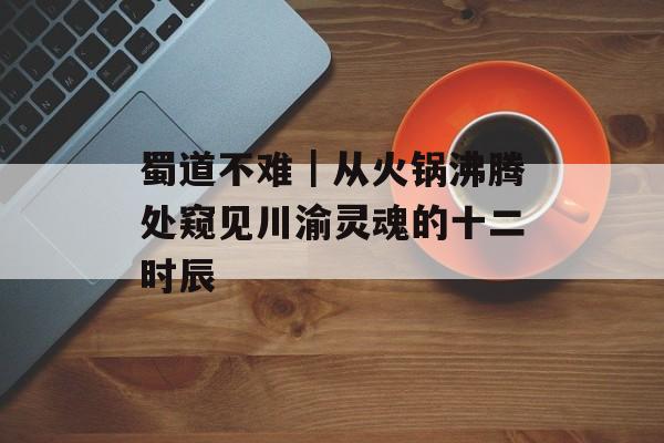 蜀道不难｜从火锅沸腾处窥见川渝灵魂的十二时辰-第1张图片-