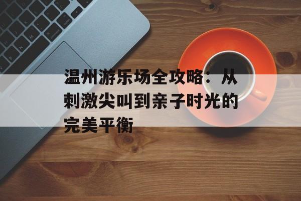 温州游乐场全攻略：从刺激尖叫到亲子时光的完美平衡-第1张图片-