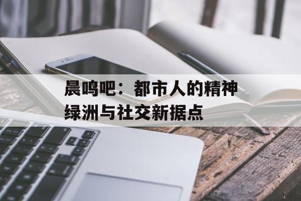 晨鸣吧：都市人的精神绿洲与社交新据点-第1张图片-