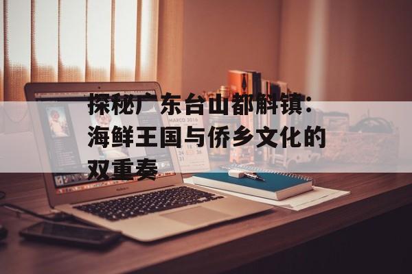 探秘广东台山都斛镇：海鲜王国与侨乡文化的双重奏-第1张图片-