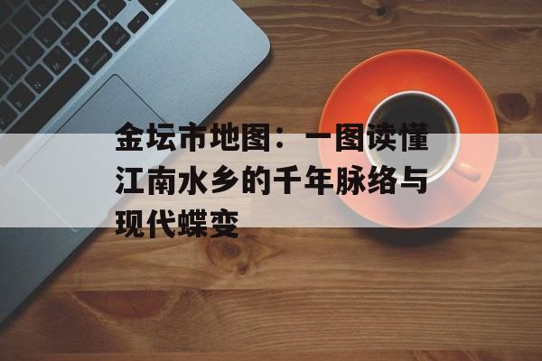 金坛市地图：一图读懂江南水乡的千年脉络与现代蝶变-第1张图片-
