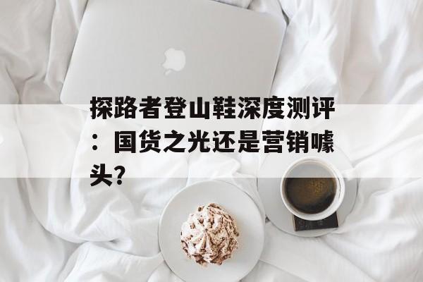 探路者登山鞋深度测评：国货之光还是营销噱头？-第1张图片-