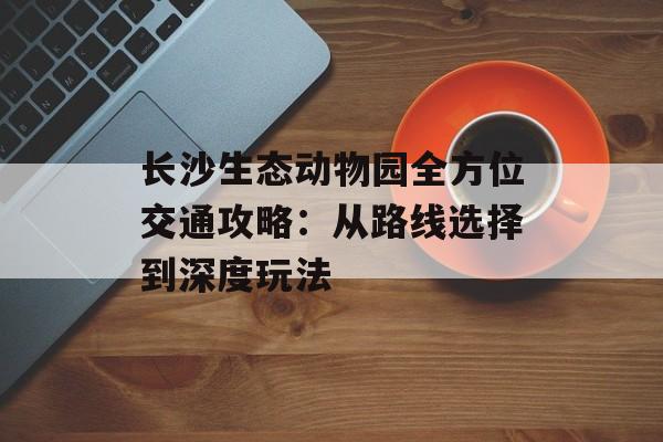 长沙生态动物园全方位交通攻略：从路线选择到深度玩法-第1张图片-