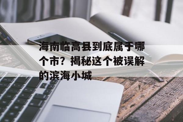 海南临高县到底属于哪个市？揭秘这个被误解的滨海小城-第1张图片-