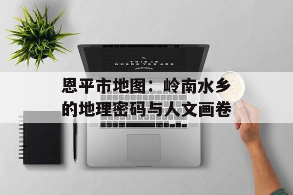 恩平市地图：岭南水乡的地理密码与人文画卷-第1张图片-