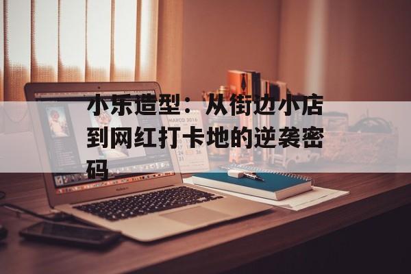 小乐造型：从街边小店到网红打卡地的逆袭密码-第1张图片-