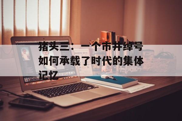 猪头三：一个市井绰号如何承载了时代的集体记忆-第1张图片-
