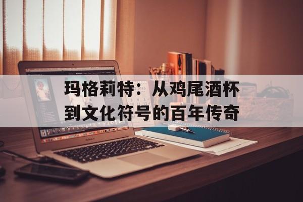 玛格莉特：从鸡尾酒杯到文化符号的百年传奇-第1张图片-