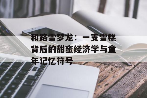 和路雪梦龙：一支雪糕背后的甜蜜经济学与童年记忆符号-第1张图片-