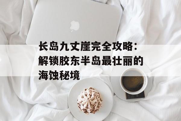 长岛九丈崖完全攻略：解锁胶东半岛最壮丽的海蚀秘境-第1张图片-