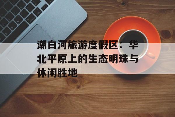 潮白河旅游度假区:华北平原上的生态明珠与休闲胜地-第1张图片- 潮白河旅游度假区:华北平原上的生态明珠与休闲胜地-第1张图片-