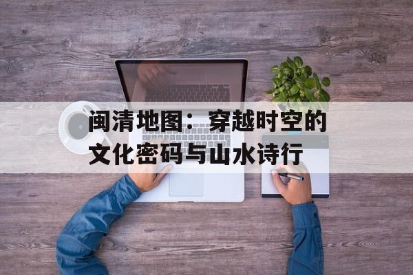 闽清地图：穿越时空的文化密码与山水诗行-第1张图片-