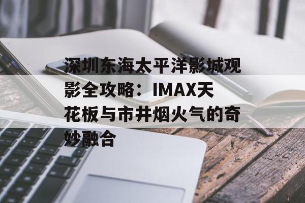 深圳东海太平洋影城观影全攻略：IMAX天花板与市井烟火气的奇妙融合-第1张图片-