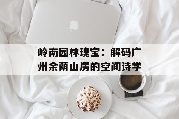 岭南园林瑰宝：解码广州余荫山房的空间诗学-第1张图片-
