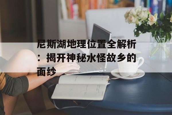 尼斯湖地理位置全解析：揭开神秘水怪故乡的面纱-第1张图片-