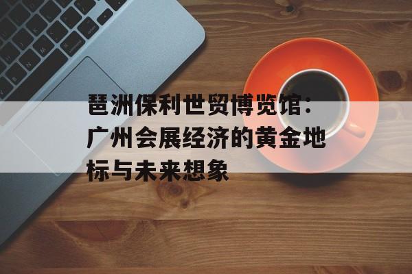 琶洲保利世贸博览馆：广州会展经济的黄金地标与未来想象-第1张图片-
