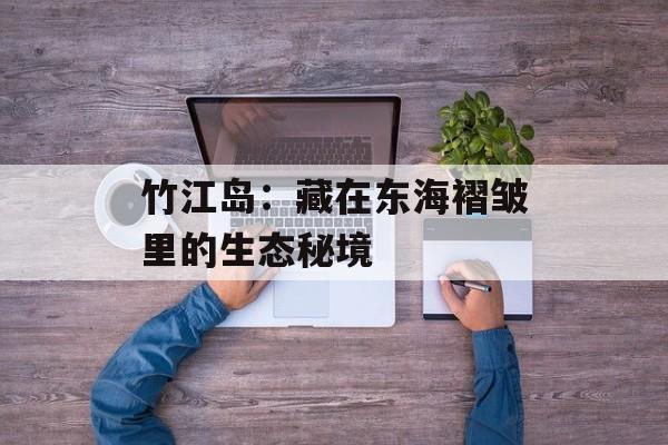 竹江岛：藏在东海褶皱里的生态秘境-第1张图片-