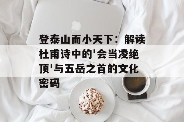 登泰山而小天下：解读杜甫诗中的'会当凌绝顶'与五岳之首的文化密码-第1张图片-