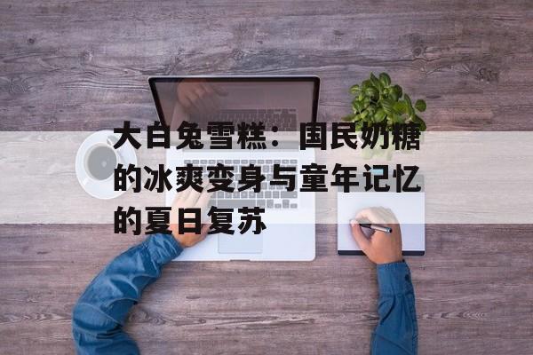 大白兔雪糕：国民奶糖的冰爽变身与童年记忆的夏日复苏-第1张图片-