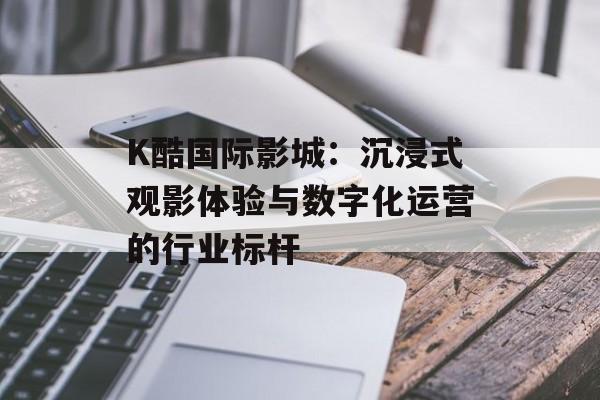 K酷国际影城：沉浸式观影体验与数字化运营的行业标杆-第1张图片-