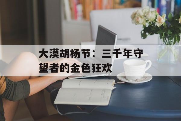 大漠胡杨节：三千年守望者的金色狂欢-第1张图片-