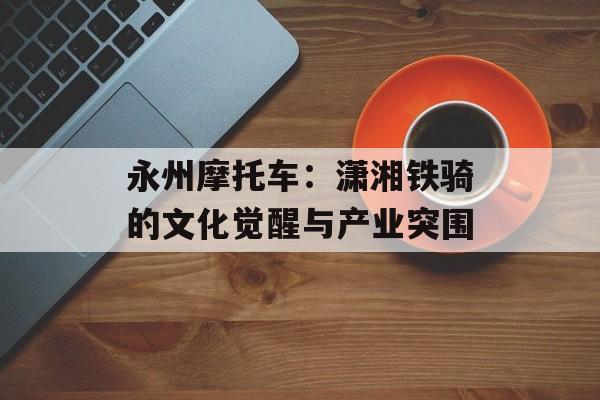永州摩托车：潇湘铁骑的文化觉醒与产业突围-第1张图片-