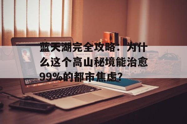 蓝天湖完全攻略：为什么这个高山秘境能治愈99%的都市焦虑？-第1张图片-