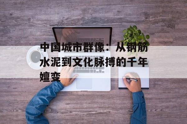 中国城市群像：从钢筋水泥到文化脉搏的千年嬗变-第1张图片-