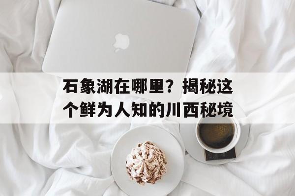 石象湖在哪里？揭秘这个鲜为人知的川西秘境-第1张图片-