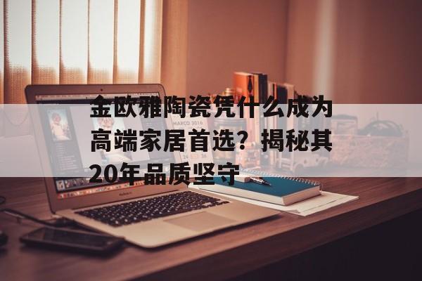 金欧雅陶瓷凭什么成为高端家居首选？揭秘其20年品质坚守-第1张图片-