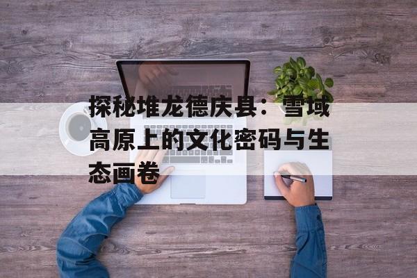 探秘堆龙德庆县：雪域高原上的文化密码与生态画卷-第1张图片-