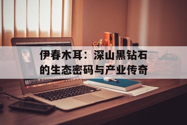 伊春木耳：深山黑钻石的生态密码与产业传奇-第1张图片-