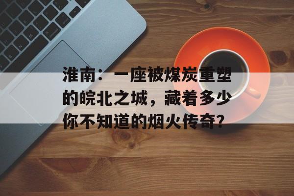 淮南：一座被煤炭重塑的皖北之城，藏着多少你不知道的烟火传奇？-第1张图片-