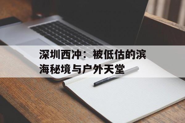 深圳西冲：被低估的滨海秘境与户外天堂-第1张图片-