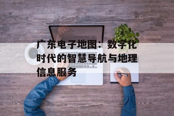 广东电子地图:数字化时代的智慧导航与地理信息服务-第1张图片- 广东电子地图:数字化时代的智慧导航与地理信息服务-第1张图片-
