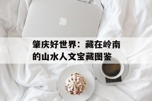 肇庆好世界:藏在岭南的山水人文宝藏图鉴-第1张图片- 肇庆好世界:藏在岭南的山水人文宝藏图鉴-第1张图片-