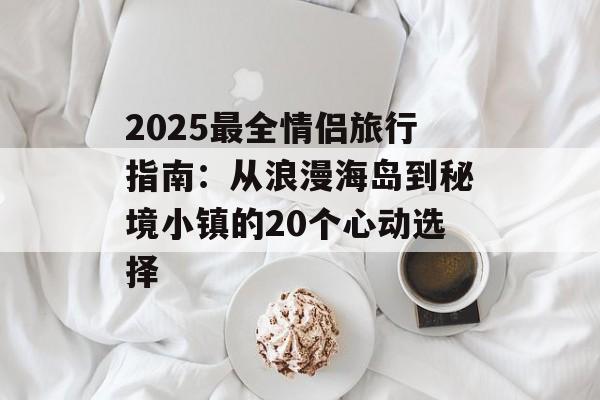 2025最全情侣旅行指南：从浪漫海岛到秘境小镇的20个心动选择-第1张图片-
