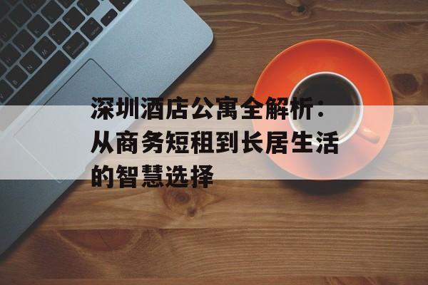 深圳酒店公寓全解析：从商务短租到长居生活的智慧选择-第1张图片-
