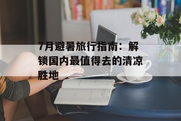 7月避暑旅行指南:解锁国内最值得去的清凉胜地-第1张图片- 7月避暑旅行指南:解锁国内最值得去的清凉胜地-第1张图片-