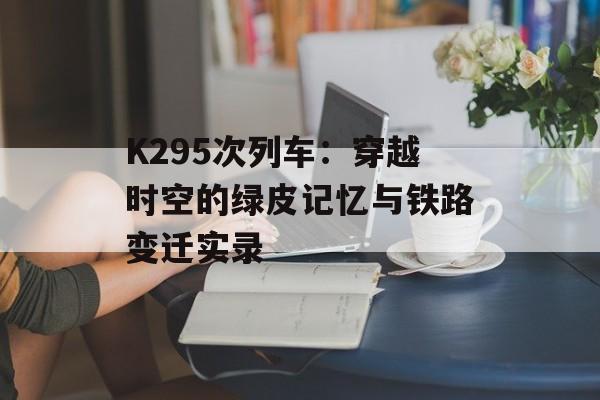 K295次列车：穿越时空的绿皮记忆与铁路变迁实录-第1张图片-