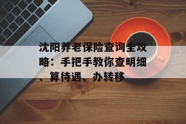 沈阳养老保险查询全攻略：手把手教你查明细、算待遇、办转移-第1张图片-