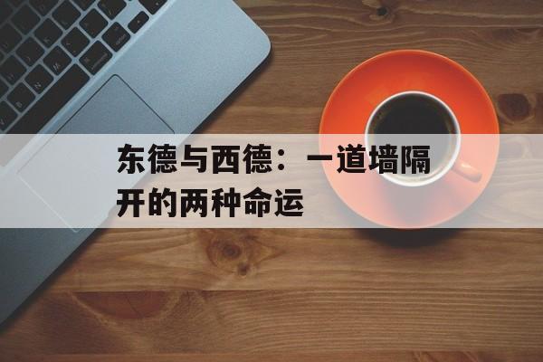 东德与西德：一道墙隔开的两种命运-第1张图片-